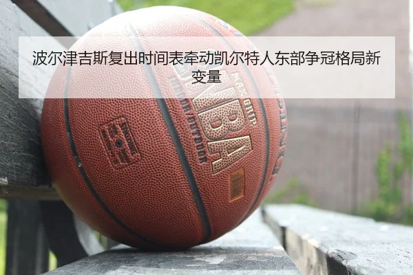 波尔津吉斯复出时间表牵动凯尔特人东部争冠格局新变量